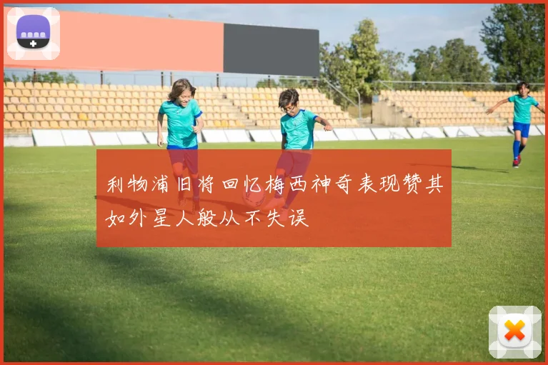 利物浦旧将回忆梅西神奇表现赞其如外星人般从不失误