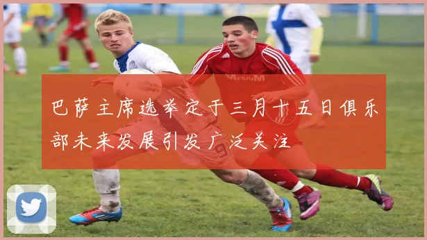 巴萨主席选举定于三月十五日俱乐部未来发展引发广泛关注