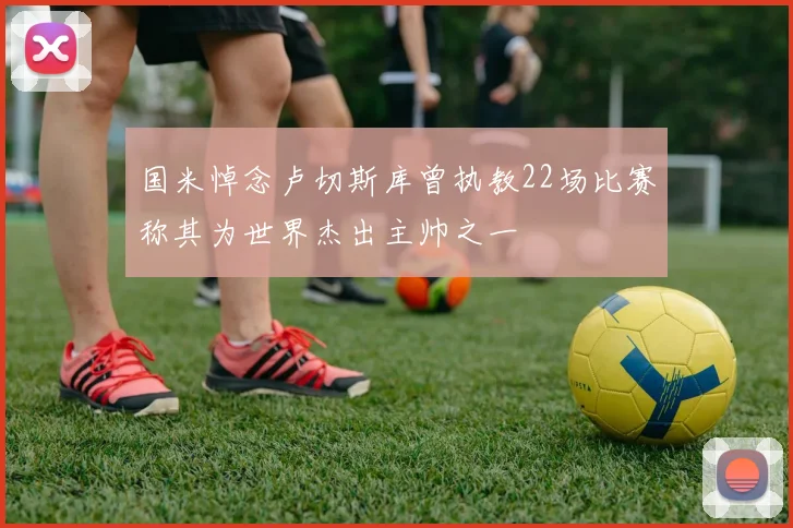 国米悼念卢切斯库曾执教22场比赛称其为世界杰出主帅之一