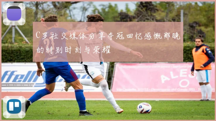 C罗社交媒体分享夺冠回忆感慨那晚的特别时刻与荣耀