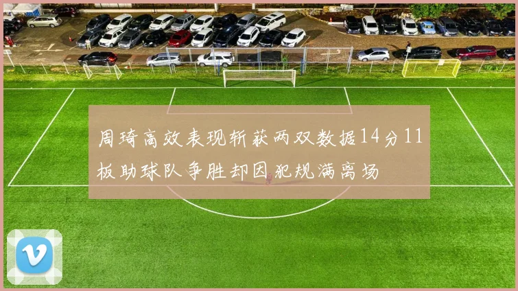 周琦高效表现斩获两双数据14分11板助球队争胜却因犯规满离场