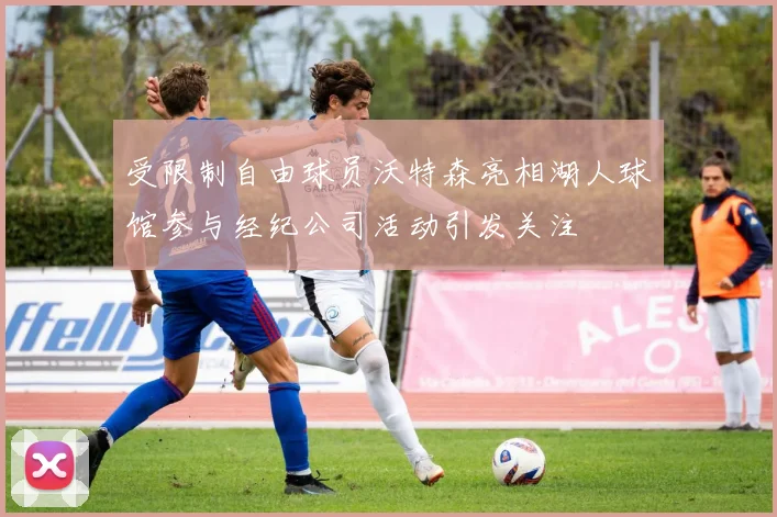 受限制自由球员沃特森亮相湖人球馆参与经纪公司活动引发关注