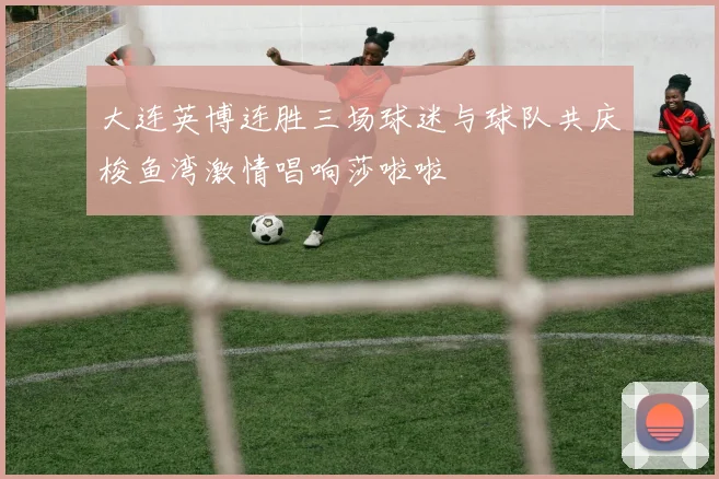 大连英博连胜三场球迷与球队共庆梭鱼湾激情唱响莎啦啦