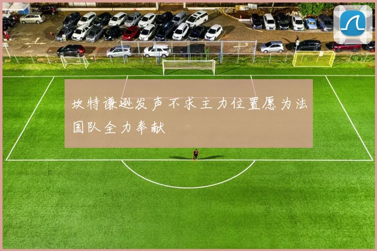 坎特谦逊发声不求主力位置愿为法国队全力奉献