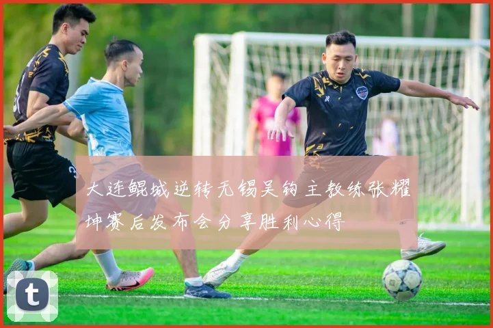 大连鲲城逆转无锡吴钩主教练张耀坤赛后发布会分享胜利心得