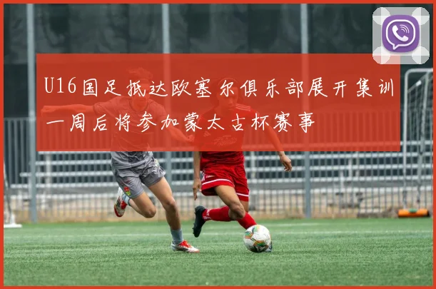 U16国足抵达欧塞尔俱乐部展开集训一周后将参加蒙太古杯赛事