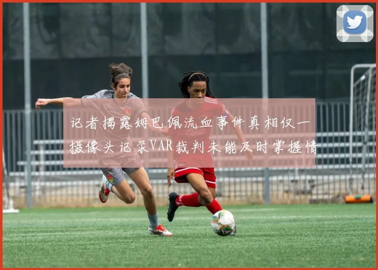 记者揭露姆巴佩流血事件真相仅一摄像头记录VAR裁判未能及时掌握情况