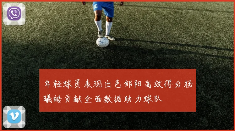 年轻球员表现出色邹阳高效得分杨曦皓贡献全面数据助力球队