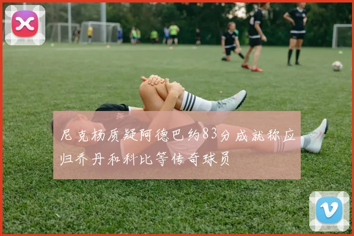尼克杨质疑阿德巴约83分成就称应归乔丹和科比等传奇球员