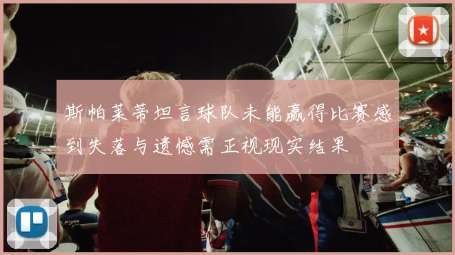 斯帕莱蒂坦言球队未能赢得比赛感到失落与遗憾需正视现实结果