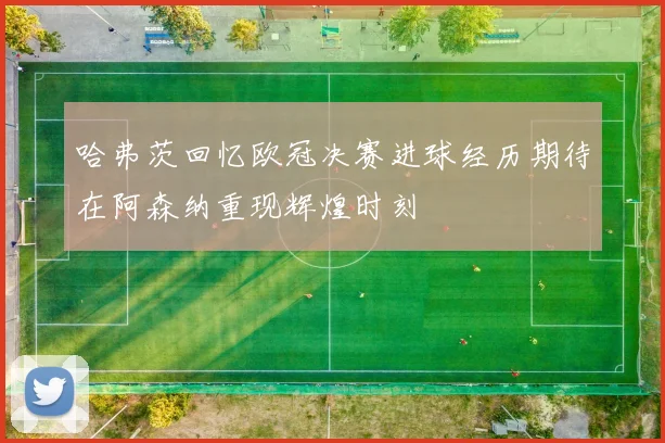 哈弗茨回忆欧冠决赛进球经历期待在阿森纳重现辉煌时刻