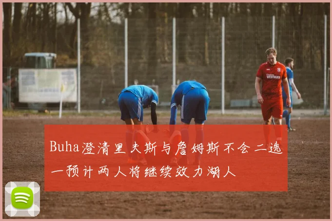 Buha澄清里夫斯与詹姆斯不会二选一预计两人将继续效力湖人
