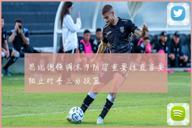 恩比德强调末节防守重要性直言要阻止对手三分投篮