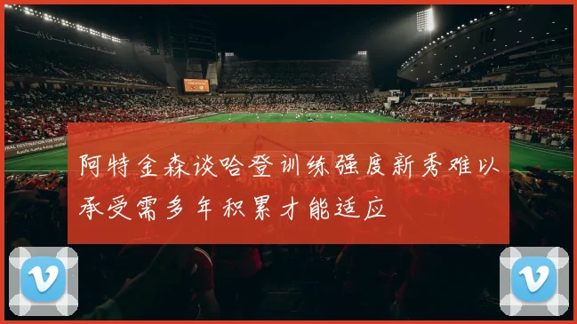 阿特金森谈哈登训练强度新秀难以承受需多年积累才能适应