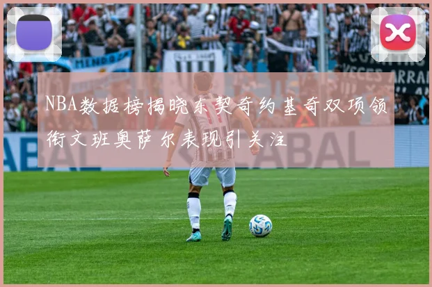NBA数据榜揭晓东契奇约基奇双项领衔文班奥萨尔表现引关注