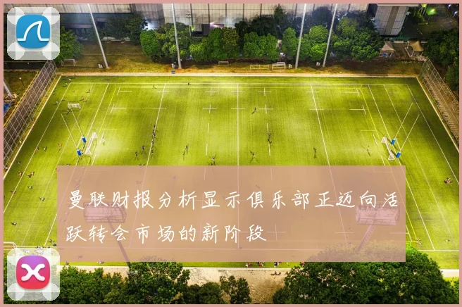 曼联财报分析显示俱乐部正迈向活跃转会市场的新阶段